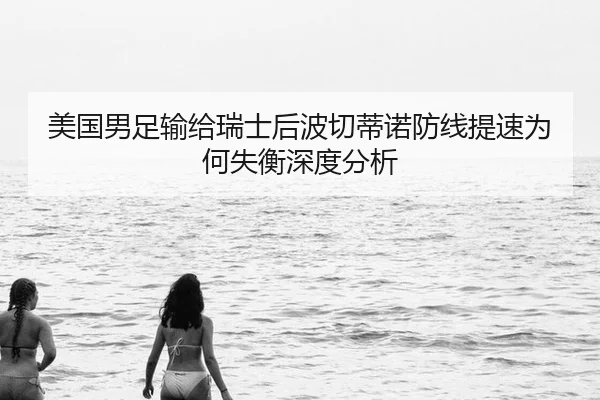 美国男足输给瑞士后波切蒂诺防线提速为何失衡深度分析